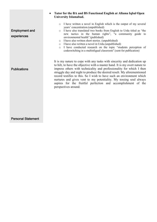 Tutor for the BA and BS Functional English at Allama Iqbal Open
                     University Islamabad.

                        o   I have written a novel in English which is the output of my several
                            years’ concentration.(unpublished)
Employment and          o   I have also translated two books from English to Urdu titled as “the
                            new tactics in the human rights”, “a community guide to
experiences                 environmental health”.(published)
                        o   I have also written short stories. (unpublished)
                        o   I have also written a novel in Urdu.(unpublished)
                        o   I have conducted research on the topic “students perception of
                            codeswitching in a multinligual classroom”.(sent for publication)


                     It is my nature to cope with any tasks with sincerity and dedication up
                     to hilt, to have the objective with a master hand. It is my overt nature to
Publications         impress others with technicality and professionality for which I then
                     struggle day and night to produce the desired result. My aforementioned
                     record testifies to this. So I wish to have such an environment which
                     nurtures and gives vent to my potentiality. My tossing soul always
                     aspires for the fruitful perfection and accomplishment of the
                     perspectives around.




Personal Statement
 