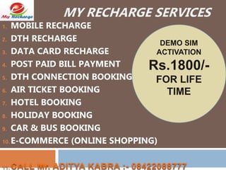 MY RECHARGE SERVICES
1. MOBILE RECHARGE
2. DTH RECHARGE
3. DATA CARD RECHARGE
4. POST PAID BILL PAYMENT
5. DTH CONNECTION BOOKING
6. AIR TICKET BOOKING
7. HOTEL BOOKING
8. HOLIDAY BOOKING
9. CAR & BUS BOOKING
10. E-COMMERCE (ONLINE SHOPPING)
11.
DEMO SIM
ACTIVATION
Rs.1800/-
FOR LIFE
TIME
 