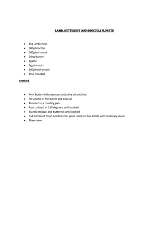 Lamb, butternut and broccoli florets



     1kg lamb chops
     500g broccoli
     500g butternut
     2tbsp butter
     1garlic
     5g pine nuts
     200g fresh cream
     1tsp mustard

Method



     Melt butter with rosemary and olive oil until hot
     Fry a lamb in the butter and olive oil
     Transfer to a roasting pan
     Roast a lamb at 180 degree c until cooked
     Blanch broccoli and butternut until cooked
     Put butternut mash and broccoli place lamb on top drizzle with rosemary sauce
     Then serve
 