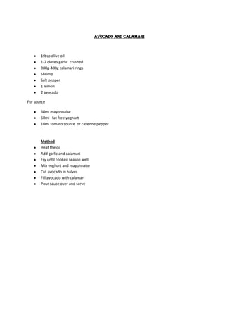 Avocado and calamari



       1tbsp olive oil
       1-2 cloves garlic crushed
       300g-400g calamari rings
       Shrimp
       Salt pepper
       1 lemon
       2 avocado

For source

       60ml mayonnaise
       60ml fat free yoghurt
       10ml tomato source or cayenne pepper



       Method
       Heat the oil
       Add garlic and calamari
       Fry until cooked season well
       Mix yoghurt and mayonnaise
       Cut avocado in halves
       Fill avocado with calamari
       Pour sauce over and serve
 