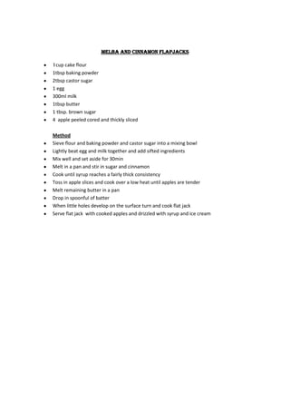 melba and cinnamon flapjacks

1cup cake flour
1tbsp baking powder
2tbsp castor sugar
1 egg
300ml milk
1tbsp butter
1 tbsp. brown sugar
4 apple peeled cored and thickly sliced

Method
Sieve flour and baking powder and castor sugar into a mixing bowl
Lightly beat egg and milk together and add sifted ingredients
Mix well and set aside for 30min
Melt in a pan and stir in sugar and cinnamon
Cook until syrup reaches a fairly thick consistency
Toss in apple slices and cook over a low heat until apples are tender
Melt remaining butter in a pan
Drop in spoonful of batter
When little holes develop on the surface turn and cook flat jack
Serve flat jack with cooked apples and drizzled with syrup and ice cream
 