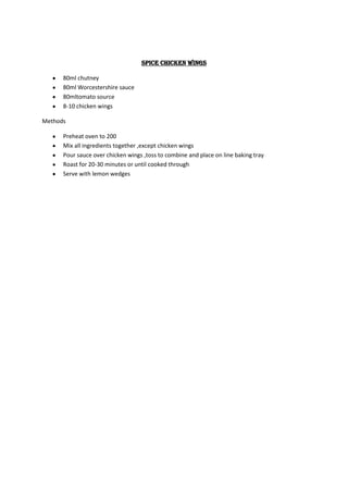 Spice chicken wings

      80ml chutney
      80ml Worcestershire sauce
      80mltomato source
      8-10 chicken wings

Methods

      Preheat oven to 200
      Mix all ingredients together ,except chicken wings
      Pour sauce over chicken wings ,toss to combine and place on line baking tray
      Roast for 20-30 minutes or until cooked through
      Serve with lemon wedges
 