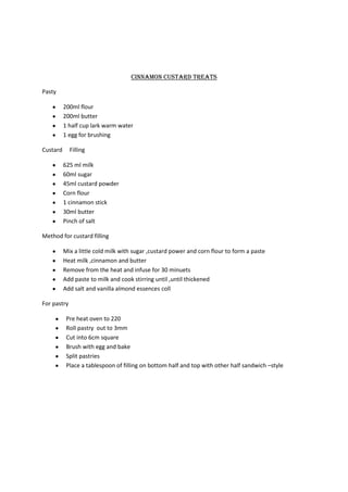 Cinnamon custard treats

Pasty

          200ml flour
          200ml butter
          1 half cup lark warm water
          1 egg for brushing

Custard      Filling

          625 ml milk
          60ml sugar
          45ml custard powder
          Corn flour
          1 cinnamon stick
          30ml butter
          Pinch of salt

Method for custard filling

          Mix a little cold milk with sugar ,custard power and corn flour to form a paste
          Heat milk ,cinnamon and butter
          Remove from the heat and infuse for 30 minuets
          Add paste to milk and cook stirring until ,until thickened
          Add salt and vanilla almond essences coll

For pastry

           Pre heat oven to 220
           Roll pastry out to 3mm
           Cut into 6cm square
           Brush with egg and bake
           Split pastries
           Place a tablespoon of filling on bottom half and top with other half sandwich –style
 