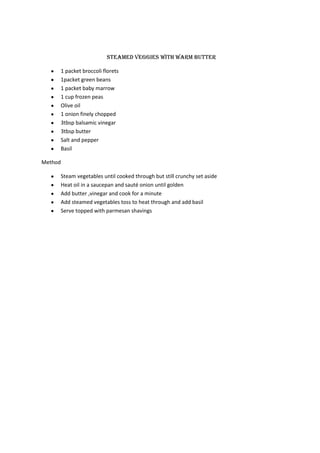 Steamed veggies with warm butter

     1 packet broccoli florets
     1packet green beans
     1 packet baby marrow
     1 cup frozen peas
     Olive oil
     1 onion finely chopped
     3tbsp balsamic vinegar
     3tbsp butter
     Salt and pepper
     Basil

Method

     Steam vegetables until cooked through but still crunchy set aside
     Heat oil in a saucepan and sauté onion until golden
     Add butter ,vinegar and cook for a minute
     Add steamed vegetables toss to heat through and add basil
     Serve topped with parmesan shavings
 