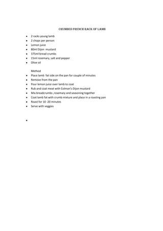 Crumbed French rack of lamb

2 racks young lamb
2 chops per person
Lemon juice
80ml Dijon mustard
375ml bread crumbs
15ml rosemary, salt and pepper
Olive oil

Method
Place lamb fat side on the pan for couple of minutes
Remove from the pan
Pour lemon juice over lamb to coat
Rub and coat meat with Colman’s Dijon mustard
Mix breadcrumbs ,rosemary and seasoning together
Coat lamb fat with crumb mixture and place in a roasting pan
Roast for 10 -20 minutes
Serve with veggies
 