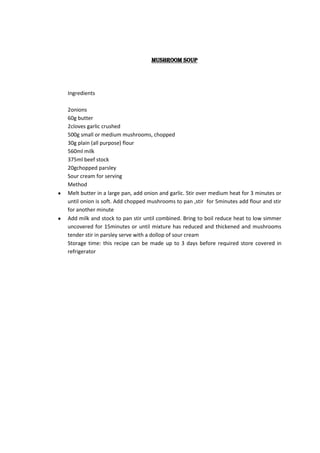 Mushroom soup




Ingredients

2onions
60g butter
2cloves garlic crushed
500g small or medium mushrooms, chopped
30g plain (all purpose) flour
560ml milk
375ml beef stock
20gchopped parsley
Sour cream for serving
Method
Melt butter in a large pan, add onion and garlic. Stir over medium heat for 3 minutes or
until onion is soft. Add chopped mushrooms to pan ,stir for 5minutes add flour and stir
for another minute
Add milk and stock to pan stir until combined. Bring to boil reduce heat to low simmer
uncovered for 15minutes or until mixture has reduced and thickened and mushrooms
tender stir in parsley serve with a dollop of sour cream
Storage time: this recipe can be made up to 3 days before required store covered in
refrigerator
 
