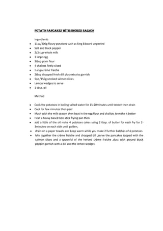 Potato pancakes with smoked salmon

Ingredients
11oz/300g floury potatoes such as king Edward unpeeled
Salt and black pepper
2/3 cup whole milk
1 large egg
3tbsp plain flour
4 shallots finely sliced
½ cup crème fraiche
2tbsp chopped fresh dill plus extra to garnish
5oz /150g smoked salmon slices
Lemon wedges to serve
1 tbsp. oil

Method

Cook the potatoes in boiling salted water for 15-20minutes until tender then drain
Cool for few minutes then peel
Mash with the milk season then beat in the egg flour and shallots to make it better
Heat a heavy based non-stick frying pan then
add a little of the oil make 4 potatoes cakes using 2 tbsp. of butter for each fry for 2-
3minutes on each side until golden,
drain on a paper towels and keep warm while you make 2 further batches of 4 potatoes
Mix together the crème fraiche and chopped dill ,serve the pancakes topped with the
salmon slices and a spoonful of the herbed crème fraiche ,dust with ground black
pepper garnish with a dill and the lemon wedges
 