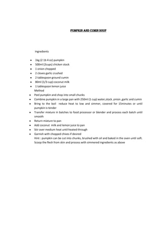 Pumpkin and cumin soup




Ingredients

 1kg (2 1b 4 oz) pumpkin
 500ml (2cups) chicken stock
 1 onion chopped
 2 cloves garlic crushed
 2 tablespoon ground cumin
 80ml (1/3 cup) coconut milk
 1 tablespoon lemon juice
Method
Peel pumpkin and chop into small chunks
Combine pumpkin in a large pan with 250ml (1 cup) water,stock ,onion ,garlic and cumin
Bring to the boil reduce heat to low and simmer, covered for 15minutes or until
pumpkin is tender
Transfer mixture in batches to food processor or blender and process each batch until
smooth
Return mixture to pan
Add coconut milk and lemon juice to pan
Stir over medium heat until heated through
Garnish with chopped chives if desired
Hint : pumpkin can be cut into chunks, brushed with oil and baked in the oven until soft.
Scoop the flesh from skin and process with simmered ingredients as above
 