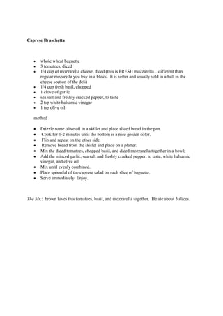 Caprese Bruschetta



       whole wheat baguette
       3 tomatoes, diced
       1/4 cup of mozzarella cheese, diced (this is FRESH mozzarella…different than
       regular mozarella you buy in a block. It is softer and usually sold in a ball in the
       cheese section of the deli)
       1/4 cup fresh basil, chopped
       1 clove of garlic
       sea salt and freshly cracked pepper, to taste
       2 tsp white balsamic vinegar
       1 tsp olive oil

   method

       Drizzle some olive oil in a skillet and place sliced bread in the pan.
        Cook for 1-2 minutes until the bottom is a nice golden color.
        Flip and repeat on the other side.
        Remove bread from the skillet and place on a platter.
       Mix the diced tomatoes, chopped basil, and diced mozzarella together in a bowl;
       Add the minced garlic, sea salt and freshly cracked pepper, to taste, white balsamic
       vinegar, and olive oil.
       Mix until evenly combined.
       Place spoonful of the caprese salad on each slice of baguette.
       Serve immediately. Enjoy.



The Mr.: brown loves this tomatoes, basil, and mozzarella together. He ate about 5 slices.
 