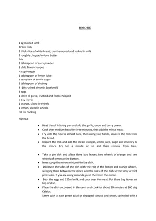 bobotie




1 kg minced lamb
125ml milk
1 thick slice of white bread, crust removed and soaked in milk
2 roughly chopped onions butter
Salt
1 tablespoon of curry powder
1 chili, finely chopped
½ cup vinegar
1 tablespoon of lemon juice
1 teaspoon of brown sugar
1 tablespoon of chutney
8 -10 crushed almonds (optional)
3 eggs
1 clove of garlic, crushed and finely chopped
6 bay leaves
1 orange, sliced in wheels
1 lemon, sliced in wheels
Oil for cooking

method

                    Heat the oil in frying pan and add the garlic, onion and curry power.
                    Cook over medium heat for three minutes, then add the mince meat.
                    Fry until the meat is almost done, then using your hands, squeeze the milk from
                    the bread.
                    Discard the milk and add the bread, vinegar, lemon juice, sugar and chutney to
                    the mince. Fry for a minute or so and then remove from heat.

                    Take a pie dish and place three bay leaves, two wheels of orange and two
                    wheels of lemon at the bottom.
                    Now scoop the mince mixture into the dish.
                     Decorate the sides of the dish with the rest of the lemon and orange wheels,
                    wedging them between the mince and the sides of the dish so that only a third
                    protrudes. If you are using almonds, push them into the mince.
                     Beat the eggs and 125ml milk, and pour over the meat. Put three bay leaves on
                    top of dish.
                    Place the dish uncovered in the oven and cook for about 30 minutes at 160 deg
                    Celsius.
                    Serve with a plain green salad or chopped tomato and onion, sprinkled with a
 