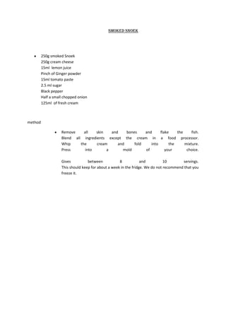 Smoked snoek




         250g smoked Snoek
         250g cream cheese
         15ml lemon juice
         Pinch of Ginger powder
         15ml tomato paste
         2.5 ml sugar
         Black pepper
         Half a small chopped onion
         125ml of fresh cream



method

                    Remove     all   skin   and    bones    and     flake    the     fish.
                    Blend all ingredients except the cream in a food processor.
                    Whip     the     cream     and     fold    into      the     mixture.
                    Press       into      a      mold       of         your       choice.

                    Gives          between           8            and          10       servings.
                    This should keep for about a week in the fridge. We do not recommend that you
                    freeze it.
 
