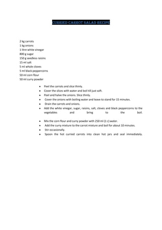 Curried Carrot Salad recipe



2 kg carrots
1 kg onions
1 litre white vinegar
800 g sugar
150 g seedless raisins
15 ml salt
5 ml whole cloves
5 ml black peppercorns
50 ml corn flour
50 ml curry powder

                   Peel the carrots and slice thinly.
                   Cover the slices with water and boil till just soft.
                   Peel and halve the onions. Slice thinly.
                    Cover the onions with boiling water and leave to stand for 15 minutes.
                    Drain the carrots and onions.
                   Add the white vinegar, sugar, raisins, salt, cloves and black peppercorns to the
                   vegetables            and           bring            to        the          boil.

                   Mix the corn flour and curry powder with 250 ml (1 c) water.
                   Add the curry mixture to the carrot mixture and boil for about 10 minutes.
                   Stir occasionally.
                   Spoon the hot curried carrots into clean hot jars and seal immediately.
 