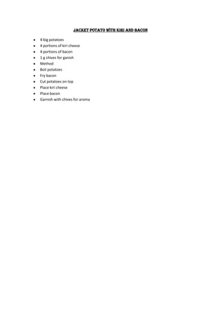 Jacket potato with kiri and bacon

4 big potatoes
4 portions of kiri cheese
4 portions of bacon
1 g chives for ganish
Method
Boil potatoes
Fry bacon
Cut potatoes on top
Place kiri cheese
Place bacon
Garnish with chives for aroma
 