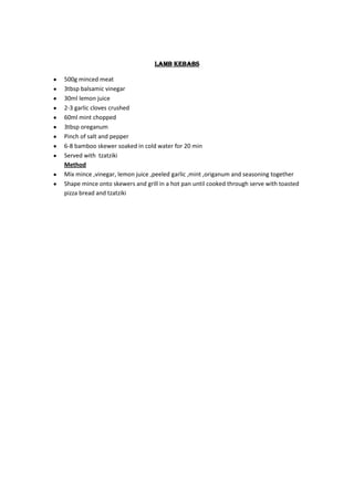 Lamb kebabs

500g minced meat
3tbsp balsamic vinegar
30ml lemon juice
2-3 garlic cloves crushed
60ml mint chopped
3tbsp oreganum
Pinch of salt and pepper
6-8 bamboo skewer soaked in cold water for 20 min
Served with tzatziki
Method
Mix mince ,vinegar, lemon juice ,peeled garlic ,mint ,origanum and seasoning together
Shape mince onto skewers and grill in a hot pan until cooked through serve with toasted
pizza bread and tzatziki
 