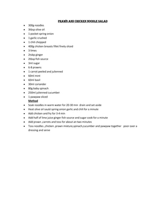 Prawn and chicken noodle salad
300g noodles
3tbsp olive oil
1 pocket spring onion
1 garlic crushed
1 chili chopped
400g chicken breasts fillet finely sliced
3 limes
2tsbp ginger
2tbsp fish source
3ml sugar
6-8 prawns
1 carrot peeled and julienned
60ml mint
60ml basil
30ml coriander
80g baby spinach
250ml julienned cucumber
1 pawpaw sliced
Method
Soak noodles in warm water for 20-30 min drain and set aside
Heat olive oil sauté spring onion garlic and chili for a minute
Add chicken and fry for 3-4 min
Add half of lime juice ginger fish source and sugar cook for a minute
Add prawn ,carrots and toss for about an two minutes
Toss noodles ,chicken ,prawn mixture,spinach,cucumber and pawpaw together .poor over a
dressing and serve
 