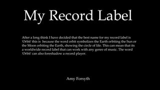 My Record Label
Amy Forsyth
After a long think I have decided that the best name for my record label is
'Orbit' this is because the word orbit symbolizes the Earth orbiting the Sun or
the Moon orbiting the Earth, showing the circle of life. This can mean that its
a worldwide record label that can work with any genre of music. The word
'Orbit' can also foreshadow a record player.
 