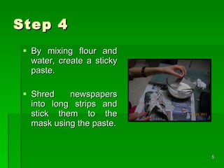 Step 4 By mixing flour and water, create a sticky paste. Shred newspapers into long strips and stick them to the mask using the paste.