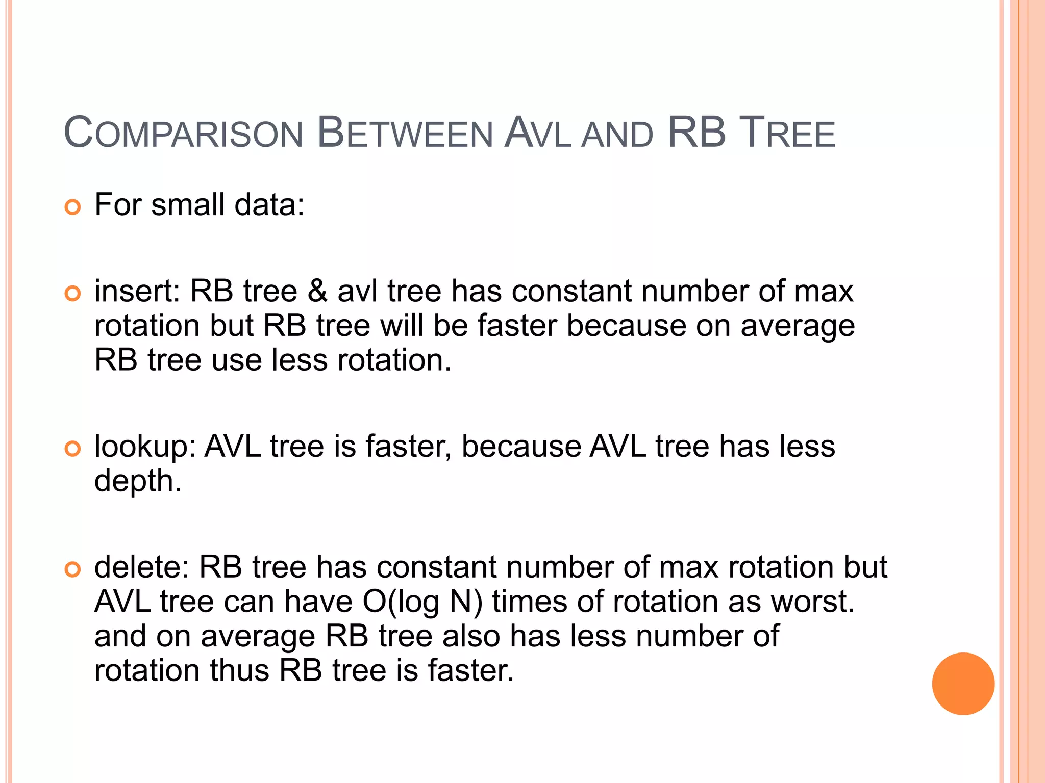 COMPARISON BETWEEN AVL AND RB TREE
 For small data:
 insert: RB tree & avl tree has constant number of max
rotation but RB tree will be faster because on average
RB tree use less rotation.
 lookup: AVL tree is faster, because AVL tree has less
depth.
 delete: RB tree has constant number of max rotation but
AVL tree can have O(log N) times of rotation as worst.
and on average RB tree also has less number of
rotation thus RB tree is faster.
 