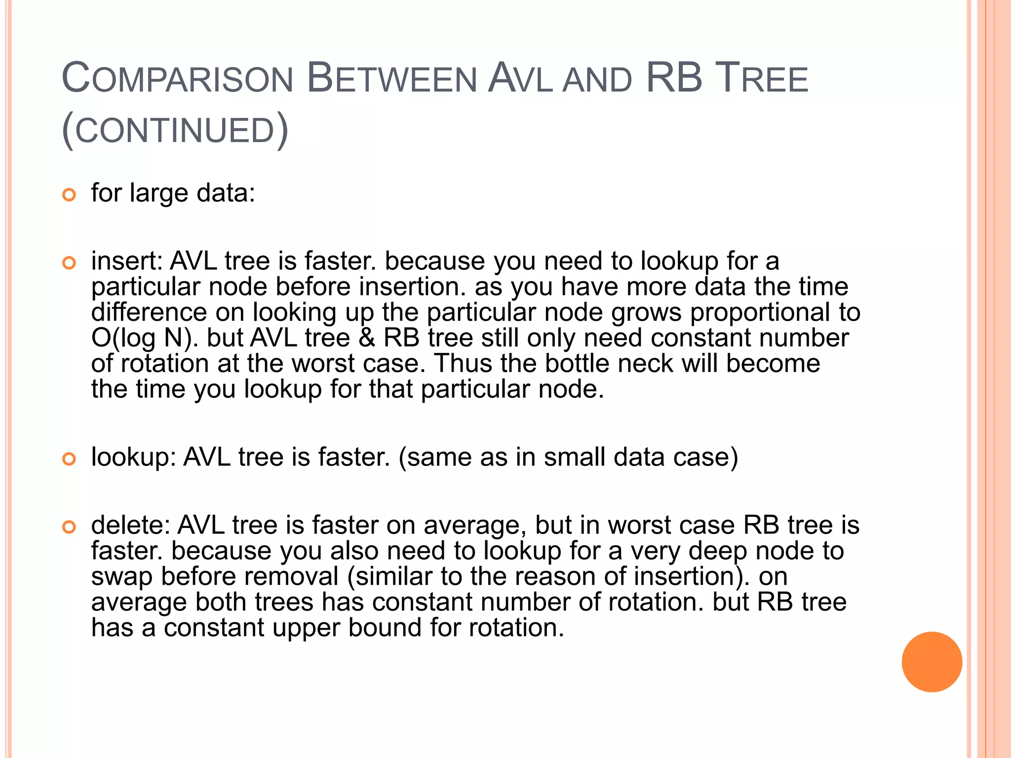 COMPARISON BETWEEN AVL AND RB TREE
(CONTINUED)
 for large data:
 insert: AVL tree is faster. because you need to lookup for a
particular node before insertion. as you have more data the time
difference on looking up the particular node grows proportional to
O(log N). but AVL tree & RB tree still only need constant number
of rotation at the worst case. Thus the bottle neck will become
the time you lookup for that particular node.
 lookup: AVL tree is faster. (same as in small data case)
 delete: AVL tree is faster on average, but in worst case RB tree is
faster. because you also need to lookup for a very deep node to
swap before removal (similar to the reason of insertion). on
average both trees has constant number of rotation. but RB tree
has a constant upper bound for rotation.
 