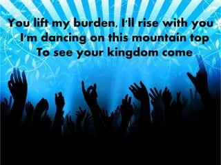 You lift my burden, I'll rise with you 
I'm dancing on this mountain top 
To see your kingdom come 
 