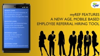 myREF FEATURES
A NEW AGE, MOBILE BASED
EMPLOYEE REFERRAL HIRING TOOL
INFINITE LEADS
Tap into the personal networks of
your employees and get a
multiplier effect through their links
INFORMED LEADS
Leverage on the power of
‘personal advocacy’ vs
‘push selling’
ACCESSIBLE LEADS
Get Unhindered and assured reach
QUALIFIED LEADS
Connect with new potential hires
having similar demographic
profile; as existing employees
 