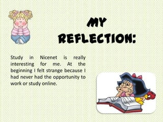 My
                     Reflection:
Study in Nicenet is really
interesting for me. At the
beginning I felt strange because I
had never had the opportunity to
work or study online.
 