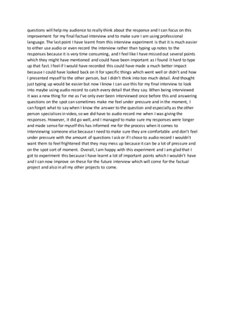 questions will help my audience to really think about the response and I can focus on this
improvement for my final factual interview and to make sure I am using professional
language. The last point I have learnt from this interview experiment is that it is much easier
to either use audio or even record the interview rather than typing up notes to the
responses because it is very time consuming, and I feel like I have missed out several points
which they might have mentioned and could have been important as I found it hard to type
up that fast. I feel if I would have recorded this could have made a much better impact
because I could have looked back on it for specific things which went well or didn’t and how
I presented myself to the other person, but I didn’t think into too much detail. And thought
just typing up would be easier but now I know I can use this for my final interview to look
into maybe using audio record to catch every detail that they say. When being interviewed
it was a new thing for me as I’ve only ever been interviewed once before this and answering
questions on the spot can sometimes make me feel under pressure and in the moment, I
can forget what to say when I know the answer to the question and especially as the other
person specialises in video, so we did have to audio record me when I was giving the
responses. However, it did go well, and I managed to make sure my responses were longer
and made sense for myself this has informed me for the process when it comes to
interviewing someone else because I need to make sure they are comfortable and don’t feel
under pressure with the amount of questions I ask or if I chose to audio record I wouldn’t
want them to feel frightened that they may mess up because it can be a lot of pressure and
on the spot sort of moment. Overall, I am happy with this experiment and I am glad that I
got to experiment this because I have learnt a lot of important points which I wouldn’t have
and I can now improve on these for the future interview which will come for the factual
project and also in all my other projects to come.
 