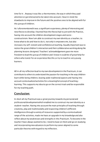 time for it . Anyway it was like a thermometer, the way in which they paid
attention or got distracted to be taken into account. I bear in mind the
drawbacks to improve in the future and the positive ones to be aligned with for
this group of children.
As I aforementioned it was a significant experience, plenty of interesting and
new theory to develop. I learned how the theory had to join with the Practice,
having into account the children development stages and socio-
constructivism. Now I am able to construct my own identity as a teacher, to
know what to do and how to do it, not only it empowers me, but also
increases my self-esteem and confidence at teaching. Equally important was to
notice the great children’s interaction and their collaborative working along the
planning lessons designed. Teachers’ acknowledgement gave me more
freedom to lead this group of children and I know it could be of great help for
others who transit for an experience like this or try to teach to very young
learners.
All in all my reflection lead to my own development in the Practicum, it can
contribute to others to understand the passion for teaching in the way children
learn while being children, leaving aside traditional aspects and having into
account contextualized activities for a meaningful concept of teaching-
learning. This supports my idea to go on the correct track and be responsible
for my teaching path.
Conclusion:
In short all my Practicum was a great journey towards my personal and
professional development which enabled me to construct my own identity as a
student-teacher. Having into account the main principles of teaching through
creativity, play and multimodality and respecting children’s different
intelligences through a variety of resources supported by a contextualized
range of the activities, made me have an upgrade in my knowledge and also
reflect about my weaknesses and strengths in this Practicum. To become in the
teacher I have always wanted to be, I need to base on them and go on studying
and incorporating new advances to perform my career aligned to some
particular theories with regard to my reflection.
 