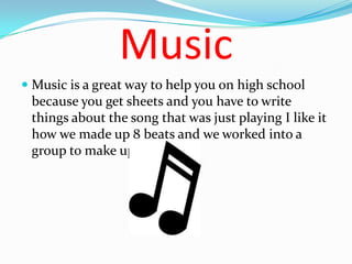 Music
 Music is a great way to help you on high school
  because you get sheets and you have to write
  things about the song that was just playing I like it
  how we made up 8 beats and we worked into a
 group to make up moves.
 