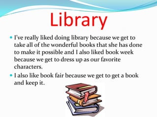 Library
 I’ve really liked doing library because we get to
  take all of the wonderful books that she has done
  to make it possible and I also liked book week
  because we get to dress up as our favorite
  characters.
 I also like book fair because we get to get a book
  and keep it.
 