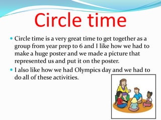 Circle time
 Circle time is a very great time to get together as a
  group from year prep to 6 and I like how we had to
  make a huge poster and we made a picture that
  represented us and put it on the poster.
 I also like how we had Olympics day and we had to
  do all of these activities.
 