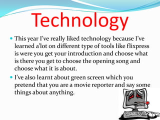 Technology
 This year I’ve really liked technology because I’ve
  learned a’lot on different type of tools like flixpress
  is were you get your introduction and choose what
  is there you get to choose the opening song and
  choose what it is about.
 I’ve also learnt about green screen which you
  pretend that you are a movie reporter and say some
  things about anything.
 