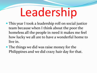 Leadership
 This year I took a leadership roll on social justice
  team because when I think about the poor the
  homeless all the people in need it makes me feel
  how lucky we all are to have a wonderful home to
  live in.
 The things we did was raise money for the
  Philippines and we did crazy hair day for that.
 