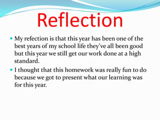 Reflection
 My refection is that this year has been one of the
  best years of my school life they’ve all been good
  but this year we still get our work done at a high
  standard.
 I thought that this homework was really fun to do
  because we got to present what our learning was
  for this year.
 