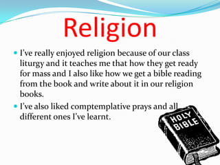 Religion
 I’ve really enjoyed religion because of our class
  liturgy and it teaches me that how they get ready
  for mass and I also like how we get a bible reading
  from the book and write about it in our religion
  books.
 I’ve also liked comptemplative prays and all
  different ones I’ve learnt.
 