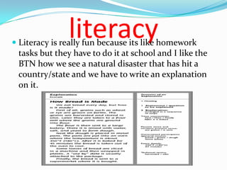 literacy
 Literacy is really fun because its like homework
  tasks but they have to do it at school and I like the
  BTN how we see a natural disaster that has hit a
  country/state and we have to write an explanation
  on it.
 