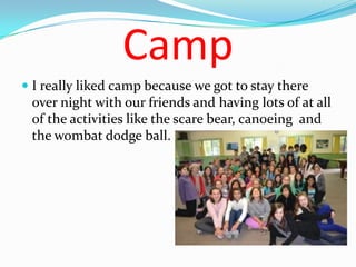 Camp
 I really liked camp because we got to stay there
  over night with our friends and having lots of at all
  of the activities like the scare bear, canoeing and
  the wombat dodge ball.
 