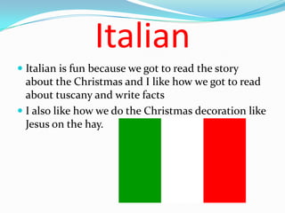 Italian
 Italian is fun because we got to read the story
  about the Christmas and I like how we got to read
  about tuscany and write facts
 I also like how we do the Christmas decoration like
 Jesus on the hay.
 