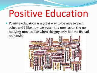 Positive Education
 Positive education is a great way to be nice to each
  other and I like how we watch the movies on the no
  bullying movies like when the guy only had no feet ad
  no hands.
 