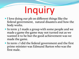 Inquiry
 I love doing our plt on different things like the
  federal government, natural disasters and how the
  body works.
 In term 3 I made a group with some people and we
  made a game the game may not turned out as we
  wanted it to be but the good achievement was we
  made the game.
 In term 1 I did the federal government and the first
  prime minister was Edmund Barton who was the
  first male.
 