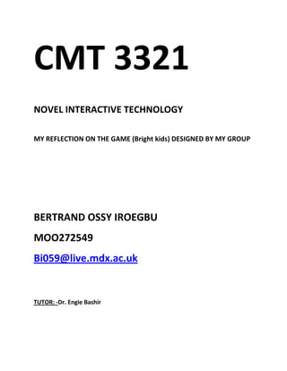   CMT 3321<br />        NOVEL INTERACTIVE TECHNOLOGY<br />MY REFLECTION ON THE GAME (Bright kids) DESIGNED BY MY GROUP<br />          BERTRAND OSSY IROEGBU<br />                  MOO272549<br />          Bi059@live.mdx.ac.uk<br />                                    <br />                                TUTOR: - Dr. Engie Bashir<br />                                                 REFLECTION.<br />This reflection is based on the game designed by me and my group members on the game “BRIGHT KIDS”.<br />Points considered in this reflection are: -<br />,[object Object]