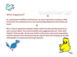 What happened?
As participants of Reflect and Connect, we were required to evaluate a Web
2.0 Tool for its usefulness to our own personal development and to those we
teach.

We in Team A agreed to evaluate Twitter which was the tool that most of us
were curious about. The session booklet also suggested that we “Start with
Twitter”! And we did. By the way Twitter is the most used social networking
tool this decade and is fast becoming the tool of choice for keeping up-to-date
with people in my personal learning networks.
 