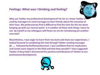 Feelings: What was I thinking and feeling?

Why use Twitter my professional development? As far as I know Twitter is
used by teenagers to send messages to their friends about the minutiae of
their lives. We professionals find it difficult to find the time for this let alone
keeping up with our normal work! Is it another of those tech things I learn to
use by myself as my colleagues will frown on me for introducing yet another
new tool!

Nevertheless, I was eager to learn from my team and share our experiences. I
looked forward to completing the task through Twitter sending messages
@..... Followed by #reflectandconnect. I was confident that he moderators
and Carole were experts in the field and that they wouldn’t have suggested
Twitter if they hadn’t discovered the positive contributions of Twitter to our
professional development.
 