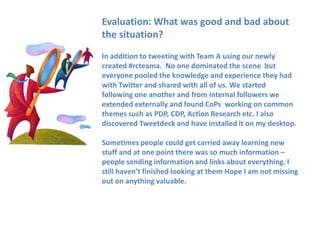 Evaluation: What was good and bad about
the situation?
In addition to tweeting with Team A using our newly
created #rcteama. No one dominated the scene but
everyone pooled the knowledge and experience they had
with Twitter and shared with all of us. We started
following one another and from internal followers we
extended externally and found CoPs working on common
themes such as PDP, CDP, Action Research etc. I also
discovered Tweetdeck and have installed it on my desktop.

Sometimes people could get carried away learning new
stuff and at one point there was so much information –
people sending information and links about everything. I
still haven’t finished looking at them Hope I am not missing
out on anything valuable.
 