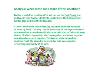 Analysis: What sense can I make of the situation?
Twitter is useful for creating a PLN as I can use the Find People icon
and type in their Twitter identity to locate them. The I click on their
Twitter page and click the Follow icon.

If I don't know their Twitter identity, I can Find on Other Networks
or Invite by Email. This way I can be come one of the large number of
educationalists across the world who now switch on to Twitter to keep
abreast of what's happening, who's doing what, and where to go for
educational news as it happens. This type of social networking
enables a 'viral' like spread of news, faster than ever, creating
 a 'learning community' of its own.
 