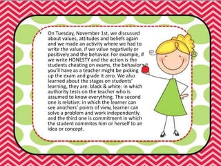 • On Tuesday, November 1st, we discussed
about values, attitudes and beliefs again
and we made an activity where we had to
write the value, if we value negatively or
positively and the behavior. For example, if
we write HONESTY and the action is the
students cheating on exams, the behavior
you’ll have as a teacher might be picking
up the exam and grade it zero. We also
learned about the stages on students’
learning, they are: black & white: in which
authority tests on the teacher who is
assumed to know everything. The second
one is relative: in which the learner can
see anothers’ points of view, learner can
solve a problem and work independently
and the third one is commitment in which
the student commites him or herself to an
idea or concept.
 
