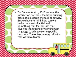 • On December 4th, 2015 we saw the
interaction patterns, the basic building
block of a lesson is the task or activity.
But we have to think how can we
make the most of activities?
Something that learners do that
involves them using or working with
language to achieve some specific
outcome. The outcome may reflect a
real-world outcome.
 