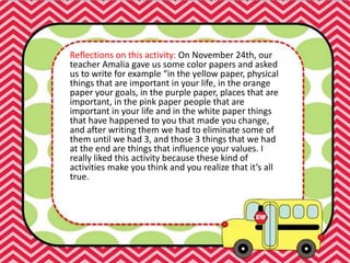 Reflections on this activity: On November 24th, our
teacher Amalia gave us some color papers and asked
us to write for example “in the yellow paper, physical
things that are important in your life, in the orange
paper your goals, in the purple paper, places that are
important, in the pink paper people that are
important in your life and in the white paper things
that have happened to you that made you change,
and after writing them we had to eliminate some of
them until we had 3, and those 3 things that we had
at the end are things that influence your values. I
really liked this activity because these kind of
activities make you think and you realize that it’s all
true.
 