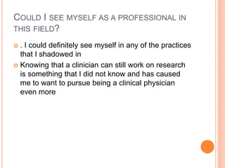 COULD I SEE MYSELF AS A PROFESSIONAL IN
THIS FIELD?
 . I could definitely see myself in any of the practices
that I shadowed in
 Knowing that a clinician can still work on research
is something that I did not know and has caused
me to want to pursue being a clinical physician
even more
 