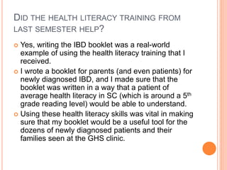 DID THE HEALTH LITERACY TRAINING FROM
LAST SEMESTER HELP?
 Yes, writing the IBD booklet was a real-world
example of using the health literacy training that I
received.
 I wrote a booklet for parents (and even patients) for
newly diagnosed IBD, and I made sure that the
booklet was written in a way that a patient of
average health literacy in SC (which is around a 5th
grade reading level) would be able to understand.
 Using these health literacy skills was vital in making
sure that my booklet would be a useful tool for the
dozens of newly diagnosed patients and their
families seen at the GHS clinic.
 
